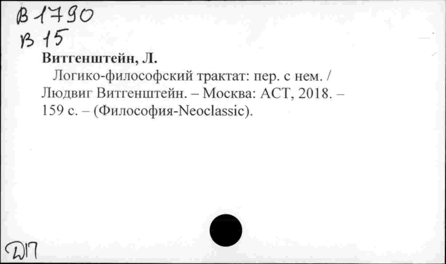 ﻿Витгенштейн, Л.
Логико-философский трактат: пер. с нем. / Людвиг Витгенштейн. - Москва: ACT, 2018. -159 с. - (Философия-Neoclassic).